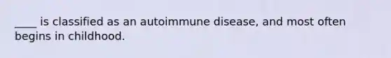 ____ is classified as an autoimmune disease, and most often begins in childhood.