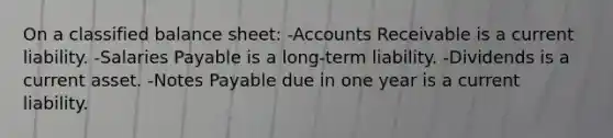 On a classified balance sheet: -Accounts Receivable is a current liability. -Salaries Payable is a long-term liability. -Dividends is a current asset. -Notes Payable due in one year is a current liability.