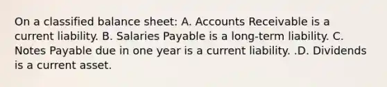 On a classified balance​ sheet: A. Accounts Receivable is a current liability. B. Salaries Payable is a long-term liability. C. <a href='https://www.questionai.com/knowledge/kFEYigYd5S-notes-payable' class='anchor-knowledge'>notes payable</a> due in one year is a current liability. .D. Dividends is a current asset.