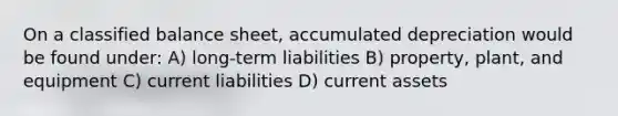 On a classified balance sheet, accumulated depreciation would be found under: A) long-term liabilities B) property, plant, and equipment C) current liabilities D) current assets