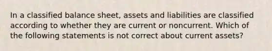 In a classified balance sheet, assets and liabilities are classified according to whether they are current or noncurrent. Which of the following statements is not correct about current assets?