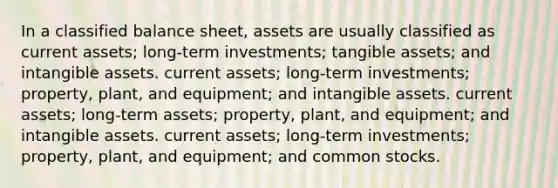 In a classified balance sheet, assets are usually classified as current assets; long-term investments; tangible assets; and intangible assets. current assets; long-term investments; property, plant, and equipment; and intangible assets. current assets; long-term assets; property, plant, and equipment; and intangible assets. current assets; long-term investments; property, plant, and equipment; and common stocks.