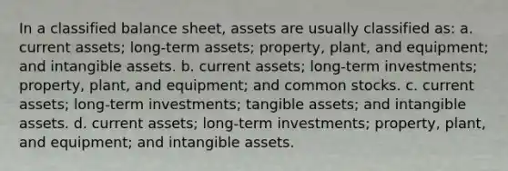 In a classified balance sheet, assets are usually classified as: a. current assets; long-term assets; property, plant, and equipment; and intangible assets. b. current assets; long-term investments; property, plant, and equipment; and common stocks. c. current assets; long-term investments; tangible assets; and intangible assets. d. current assets; long-term investments; property, plant, and equipment; and intangible assets.