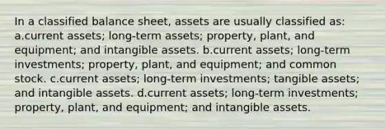 In a classified balance sheet, assets are usually classified as: a.current assets; long-term assets; property, plant, and equipment; and intangible assets. b.current assets; long-term investments; property, plant, and equipment; and common stock. c.current assets; long-term investments; tangible assets; and intangible assets. d.current assets; long-term investments; property, plant, and equipment; and intangible assets.