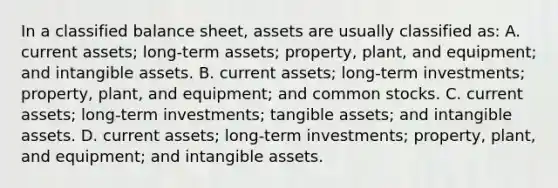 In a classified balance sheet, assets are usually classified as: A. current assets; long-term assets; property, plant, and equipment; and intangible assets. B. current assets; long-term investments; property, plant, and equipment; and common stocks. C. current assets; long-term investments; tangible assets; and intangible assets. D. current assets; long-term investments; property, plant, and equipment; and intangible assets.