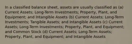 In a classified balance sheet, assets are usually classified as (a) Current Assets; Long-Term Investments; Property, Plant, and Equipment; and Intangible Assets (b) Current Assets; Long-Term Investments; Tangible Assets; and Intangible Assets (c) Current Assets; Long-Term Investments; Property, Plant, and Equipment; and Common Stock (d) Current Assets; Long-Term Assets; Property, Plant, and Equipment; and Intangible Assets