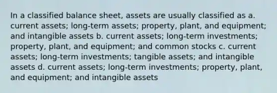 In a classified balance sheet, assets are usually classified as a. current assets; long-term assets; property, plant, and equipment; and intangible assets b. current assets; long-term investments; property, plant, and equipment; and common stocks c. current assets; long-term investments; tangible assets; and intangible assets d. current assets; long-term investments; property, plant, and equipment; and intangible assets