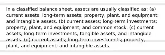 In a classified balance sheet, assets are usually classified as: (a) current assets; long-term assets; property, plant, and equipment; and intangible assets. (b) current assets; long-term investments; property, plant, and equipment; and common stock. (c) current assets; long-term investments; tangible assets; and intangible assets. (d) current assets; long-term investments; property, plant, and equipment; and intangible assets.