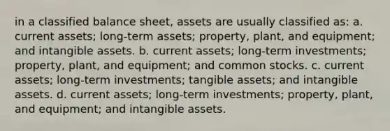 in a classified balance sheet, assets are usually classified as: a. current assets; long-term assets; property, plant, and equipment; and intangible assets. b. current assets; long-term investments; property, plant, and equipment; and common stocks. c. current assets; long-term investments; tangible assets; and intangible assets. d. current assets; long-term investments; property, plant, and equipment; and intangible assets.