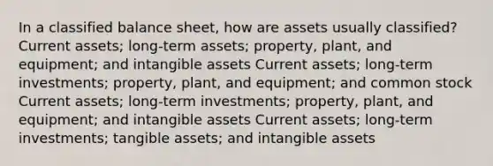 In a classified balance sheet, how are assets usually classified? Current assets; long-term assets; property, plant, and equipment; and <a href='https://www.questionai.com/knowledge/kfaeAOzavC-intangible-assets' class='anchor-knowledge'>intangible assets</a> Current assets; long-term investments; property, plant, and equipment; and common stock Current assets; long-term investments; property, plant, and equipment; and intangible assets Current assets; long-term investments; tangible assets; and intangible assets