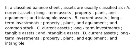 In a classified balance sheet , assets are usually classified as : A. current assets ; long - term assets ; property , plant , and equipment ; and intangible assets . B. current assets ; long - term investments ; property , plant , and equipment ; and common stock . C. current assets ; long - term investments ; tangible assets ; and intangible assets . D. current assets ; long - term investments ; property , plant , and equipment ; and intangible