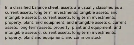 In a classified balance sheet, assets are usually classified as a. current assets, long-term investments, tangible assets, and intangible assets b. current assets, long-term investments, property, plant, and equipment, and intangible assets c. current assets, long-term assets, property, plant and equipment, and intangible assets d. current assets, long-term investments, property, plant and equipment, and common stock