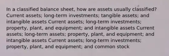 In a classified balance sheet, how are assets usually classified? Current assets; long-term investments; tangible assets; and intangible assets Current assets; long-term investments; property, plant, and equipment; and intangible assets Current assets; long-term assets; property, plant, and equipment; and intangible assets Current assets; long-term investments; property, plant, and equipment; and common stock