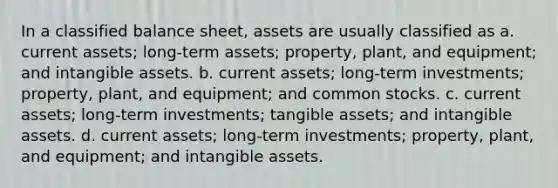 In a classified balance sheet, assets are usually classified as a. current assets; long-term assets; property, plant, and equipment; and intangible assets. b. current assets; long-term investments; property, plant, and equipment; and common stocks. c. current assets; long-term investments; tangible assets; and intangible assets. d. current assets; long-term investments; property, plant, and equipment; and intangible assets.