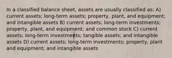 In a classified balance sheet, assets are usually classified as: A) current assets; long-term assets; property, plant, and equipment; and intangible assets B) current assets; long-term investments; property, plant, and equipment; and common stock C) current assets; long-term investments; tangible assets; and intangible assets D) current assets; long-term investments; property, plant and equipment; and intangible assets