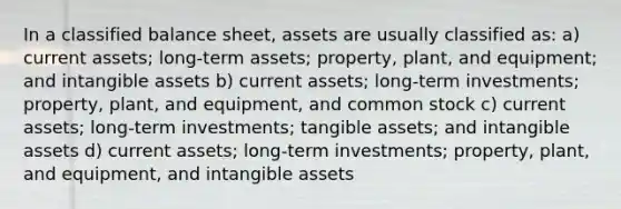 In a classified balance sheet, assets are usually classified as: a) current assets; long-term assets; property, plant, and equipment; and intangible assets b) current assets; long-term investments; property, plant, and equipment, and common stock c) current assets; long-term investments; tangible assets; and intangible assets d) current assets; long-term investments; property, plant, and equipment, and intangible assets