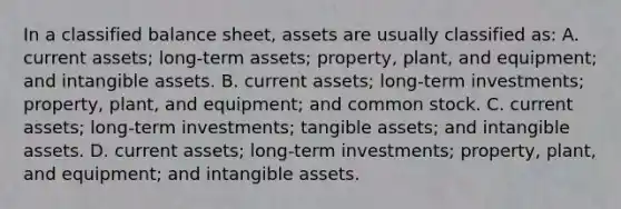 In a classified balance sheet, assets are usually classified as: A. current assets; long-term assets; property, plant, and equipment; and <a href='https://www.questionai.com/knowledge/kfaeAOzavC-intangible-assets' class='anchor-knowledge'>intangible assets</a>. B. current assets; long-term investments; property, plant, and equipment; and common stock. C. current assets; long-term investments; tangible assets; and intangible assets. D. current assets; long-term investments; property, plant, and equipment; and intangible assets.