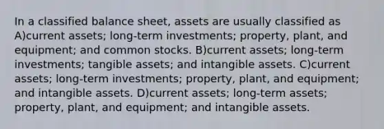 In a classified balance sheet, assets are usually classified as A)current assets; long-term investments; property, plant, and equipment; and common stocks. B)current assets; long-term investments; tangible assets; and <a href='https://www.questionai.com/knowledge/kfaeAOzavC-intangible-assets' class='anchor-knowledge'>intangible assets</a>. C)current assets; long-term investments; property, plant, and equipment; and intangible assets. D)current assets; long-term assets; property, plant, and equipment; and intangible assets.