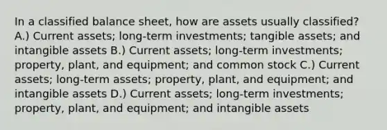 In a classified balance sheet, how are assets usually classified? A.) Current assets; long-term investments; tangible assets; and <a href='https://www.questionai.com/knowledge/kfaeAOzavC-intangible-assets' class='anchor-knowledge'>intangible assets</a> B.) Current assets; long-term investments; property, plant, and equipment; and common stock C.) Current assets; long-term assets; property, plant, and equipment; and intangible assets D.) Current assets; long-term investments; property, plant, and equipment; and intangible assets