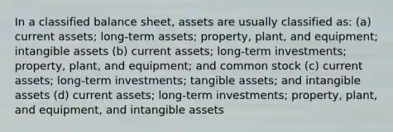 In a classified balance sheet, assets are usually classified as: (a) current assets; long-term assets; property, plant, and equipment; intangible assets (b) current assets; long-term investments; property, plant, and equipment; and common stock (c) current assets; long-term investments; tangible assets; and intangible assets (d) current assets; long-term investments; property, plant, and equipment, and intangible assets