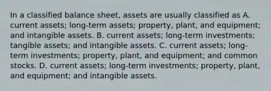 In a classified balance sheet, assets are usually classified as A. current assets; long-term assets; property, plant, and equipment; and intangible assets. B. current assets; long-term investments; tangible assets; and intangible assets. C. current assets; long-term investments; property, plant, and equipment; and common stocks. D. current assets; long-term investments; property, plant, and equipment; and intangible assets.