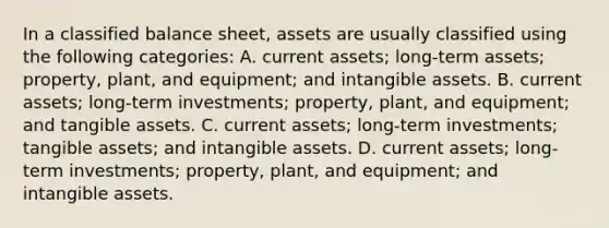 In a classified balance sheet, assets are usually classified using the following categories: A. current assets; long-term assets; property, plant, and equipment; and intangible assets. B. current assets; long-term investments; property, plant, and equipment; and tangible assets. C. current assets; long-term investments; tangible assets; and intangible assets. D. current assets; long-term investments; property, plant, and equipment; and intangible assets.