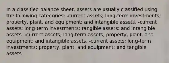 In a classified balance sheet, assets are usually classified using the following categories: -current assets; long-term investments; property, plant, and equipment; and intangible assets. -current assets; long-term investments; tangible assets; and intangible assets. -current assets; long-term assets; property, plant, and equipment; and intangible assets. -current assets; long-term investments; property, plant, and equipment; and tangible assets.