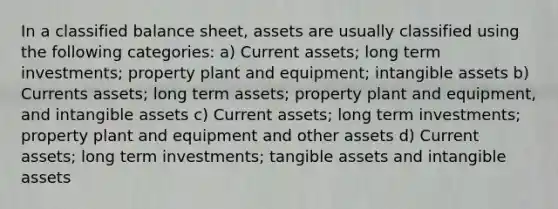 In a classified balance sheet, assets are usually classified using the following categories: a) Current assets; long term investments; property plant and equipment; intangible assets b) Currents assets; long term assets; property plant and equipment, and intangible assets c) Current assets; long term investments; property plant and equipment and other assets d) Current assets; long term investments; tangible assets and intangible assets