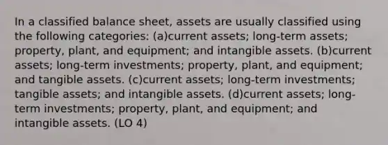 In a classified balance sheet, assets are usually classified using the following categories: (a)current assets; long-term assets; property, plant, and equipment; and intangible assets. (b)current assets; long-term investments; property, plant, and equipment; and tangible assets. (c)current assets; long-term investments; tangible assets; and intangible assets. (d)current assets; long-term investments; property, plant, and equipment; and intangible assets. (LO 4)