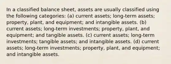 In a classified balance sheet, assets are usually classified using the following categories: (a) current assets; long-term assets; property, plant, and equipment; and intangible assets. (b) current assets; long-term investments; property, plant, and equipment; and tangible assets. (c) current assets; long-term investments; tangible assets; and intangible assets. (d) current assets; long-term investments; property, plant, and equipment; and intangible assets.