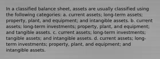 In a classified balance sheet, assets are usually classified using the following categories: a. current assets; long-term assets; property, plant, and equipment; and <a href='https://www.questionai.com/knowledge/kfaeAOzavC-intangible-assets' class='anchor-knowledge'>intangible assets</a>. b. current assets; long-term investments; property, plant, and equipment; and tangible assets. c. current assets; long-term investments; tangible assets; and intangible assets. d. current assets; long-term investments; property, plant, and equipment; and intangible assets.