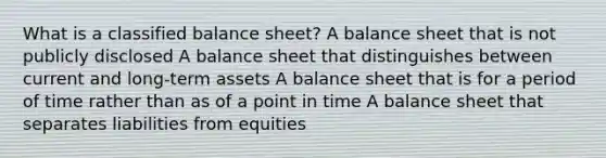 What is a classified balance sheet? A balance sheet that is not publicly disclosed A balance sheet that distinguishes between current and long-term assets A balance sheet that is for a period of time rather than as of a point in time A balance sheet that separates liabilities from equities