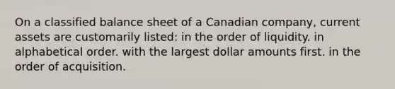 On a classified balance sheet of a Canadian company, current assets are customarily listed: in the order of liquidity. in alphabetical order. with the largest dollar amounts first. in the order of acquisition.