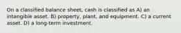 On a classified balance sheet, cash is classified as A) an intangible asset. B) property, plant, and equipment. C) a current asset. D) a long-term investment.