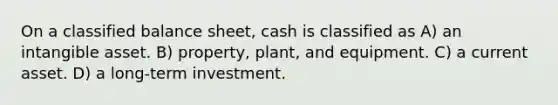 On a classified balance sheet, cash is classified as A) an intangible asset. B) property, plant, and equipment. C) a current asset. D) a long-term investment.