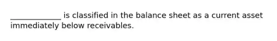 _____________ is classified in the balance sheet as a current asset immediately below receivables.