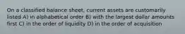 On a classified balance sheet, current assets are customarily listed A) in alphabetical order B) with the largest dollar amounts first C) in the order of liquidity D) in the order of acquisition