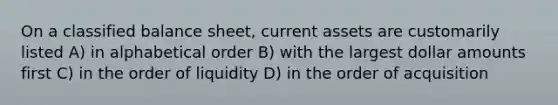 On a classified balance sheet, current assets are customarily listed A) in alphabetical order B) with the largest dollar amounts first C) in the order of liquidity D) in the order of acquisition