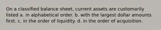 On a classified balance sheet, current assets are customarily listed a. in alphabetical order. b. with the largest dollar amounts first. c. in the order of liquidity. d. in the order of acquisition.