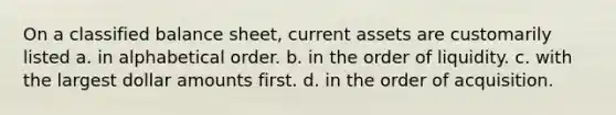 On a classified balance sheet, current assets are customarily listed a. in alphabetical order. b. in the order of liquidity. c. with the largest dollar amounts first. d. in the order of acquisition.