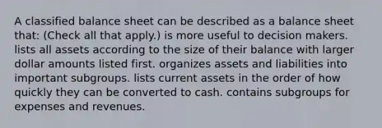 A classified balance sheet can be described as a balance sheet that: (Check all that apply.) is more useful to decision makers. lists all assets according to the size of their balance with larger dollar amounts listed first. organizes assets and liabilities into important subgroups. lists current assets in the order of how quickly they can be converted to cash. contains subgroups for expenses and revenues.