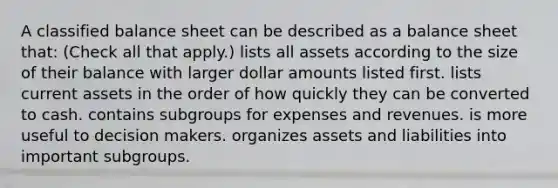 A classified balance sheet can be described as a balance sheet that: (Check all that apply.) lists all assets according to the size of their balance with larger dollar amounts listed first. lists current assets in the order of how quickly they can be converted to cash. contains subgroups for expenses and revenues. is more useful to decision makers. organizes assets and liabilities into important subgroups.