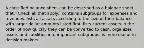 A classified balance sheet can be described as a balance sheet that: (Check all that apply.) contains subgroups for expenses and revenues. lists all assets according to the size of their balance with larger dollar amounts listed first. lists current assets in the order of how quickly they can be converted to cash. organizes assets and liabilities into important subgroups. is more useful to decision makers.