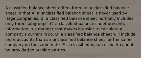 A classified balance sheet differs from an unclassified balance sheet in that A. a unclassified balance sheet is never used by large companies. B. a classified balance sheet normally includes only three subgroups. C. a classified balance sheet presents information in a manner that makes it easier to calculate a company's current ratio. D. a classified balance sheet will include more accounts than an unclassified balance sheet for the same company on the same date. E. a classified balance sheet cannot be provided to outside parties.