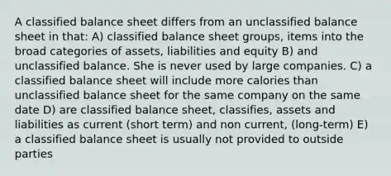 A classified balance sheet differs from an unclassified balance sheet in that: A) classified balance sheet groups, items into the broad categories of assets, liabilities and equity B) and unclassified balance. She is never used by large companies. C) a classified balance sheet will include more calories than unclassified balance sheet for the same company on the same date D) are classified balance sheet, classifies, assets and liabilities as current (short term) and non current, (long-term) E) a classified balance sheet is usually not provided to outside parties