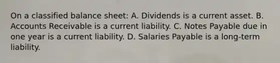 On a classified balance sheet: A. Dividends is a current asset. B. Accounts Receivable is a current liability. C. Notes Payable due in one year is a current liability. D. Salaries Payable is a long-term liability.