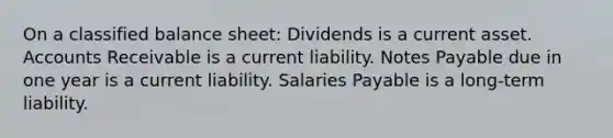 On a classified balance sheet: Dividends is a current asset. Accounts Receivable is a current liability. Notes Payable due in one year is a current liability. Salaries Payable is a long-term liability.