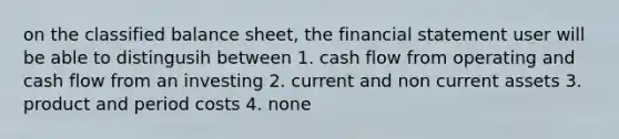 on the classified balance sheet, the financial statement user will be able to distingusih between 1. cash flow from operating and cash flow from an investing 2. current and non current assets 3. product and period costs 4. none