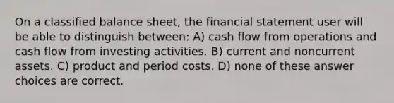 On a classified balance sheet, the financial statement user will be able to distinguish between: A) cash flow from operations and cash flow from investing activities. B) current and noncurrent assets. C) product and period costs. D) none of these answer choices are correct.