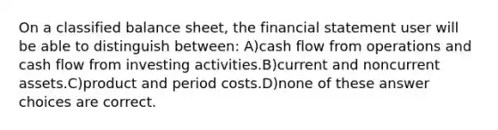 On a classified balance sheet, the financial statement user will be able to distinguish between: A)cash flow from operations and cash flow from investing activities.B)current and noncurrent assets.C)product and period costs.D)none of these answer choices are correct.